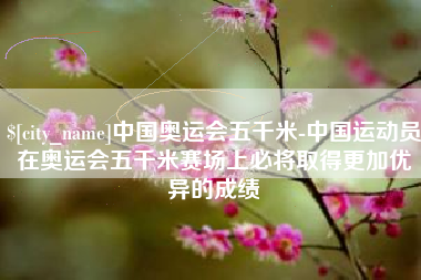 燕郊中国奥运会五千米-中国运动员在奥运会五千米赛场上必将取得更加优异的成绩