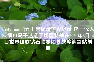 燕郊五千米纪录世界纪录-这一惊人成绩由乌干达选手切普特盖在2020年8月14日世界田联钻石联赛揭幕战摩纳哥站创造