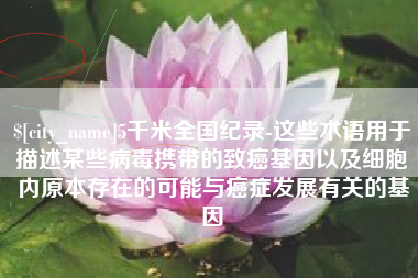 燕郊5千米全国纪录-这些术语用于描述某些病毒携带的致癌基因以及细胞内原本存在的可能与癌症发展有关的基因