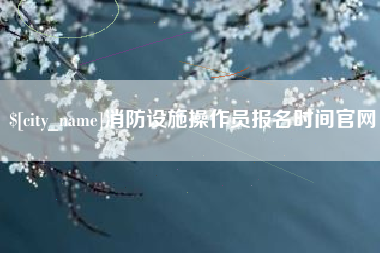燕郊消防设施操作员报名时间官网