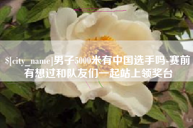 燕郊男子5000米有中国选手吗-赛前有想过和队友们一起站上领奖台