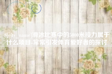 燕郊滑冰比赛中的5000米接力属于什么项目-常常引发体育爱好者的探讨