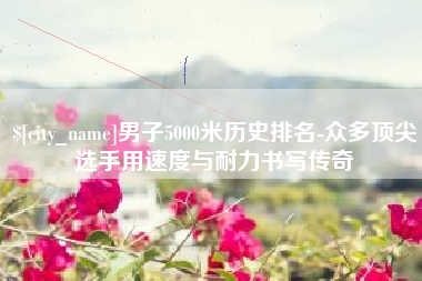 燕郊男子5000米历史排名-众多顶尖选手用速度与耐力书写传奇