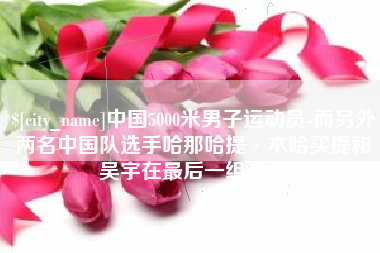 燕郊中国5000米男子运动员-而另外两名中国队选手哈那哈提·木哈买提和吴宇在最后一组出场
